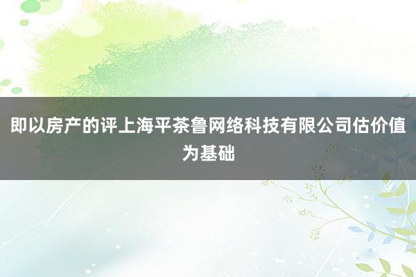 即以房产的评上海平茶鲁网络科技有限公司估价值为基础