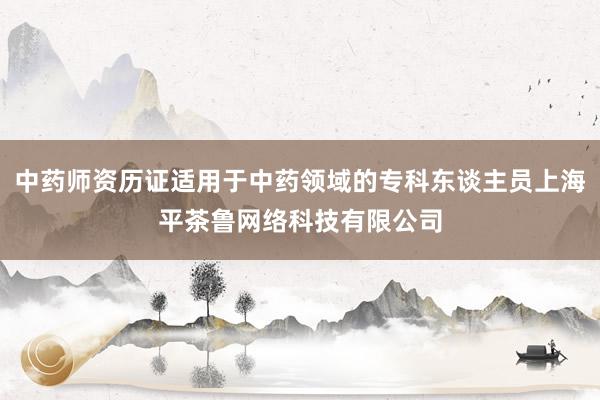 中药师资历证适用于中药领域的专科东谈主员上海平茶鲁网络科技有限公司