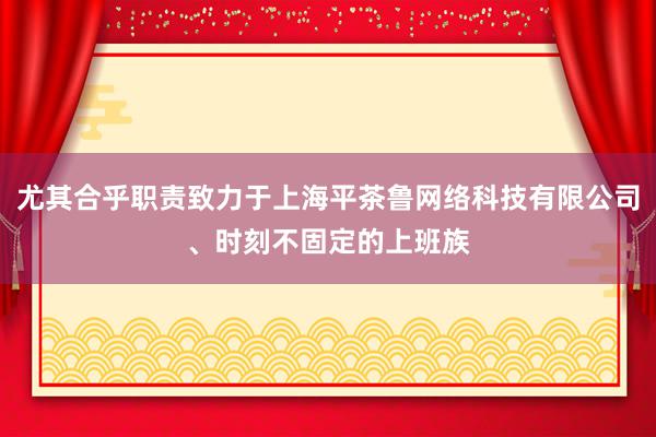 尤其合乎职责致力于上海平茶鲁网络科技有限公司、时刻不固定的上班族